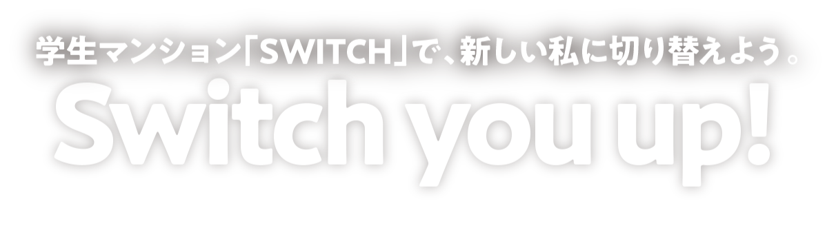 SWITCH YOU UP! 学生マンション「SWITCH」で新しい私に切り替えよう。